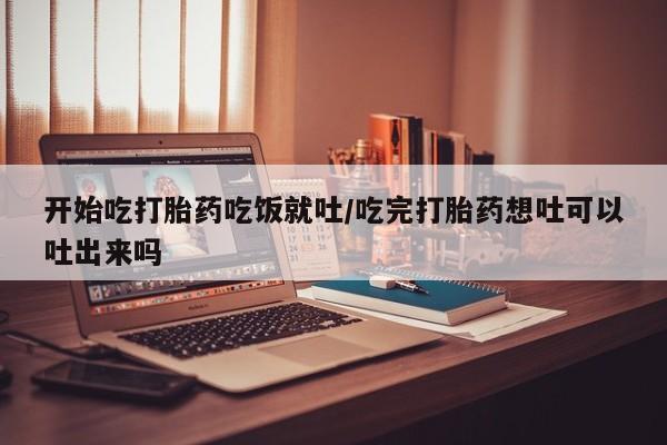米非米索怎么买开始吃打胎药吃饭就吐/吃完打胎药想吐可以吐出来吗
