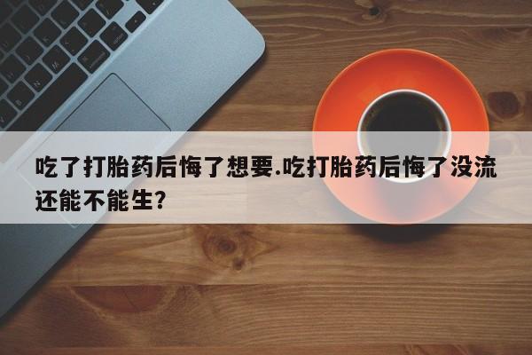 米非米索怎么买吃了打胎药后悔了想要.吃打胎药后悔了没流还能不能生？