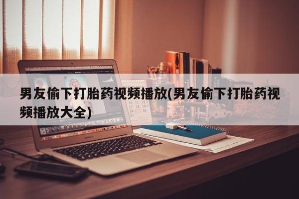 米非米索怎么买男友偷下打胎药视频播放(男友偷下打胎药视频播放大全)