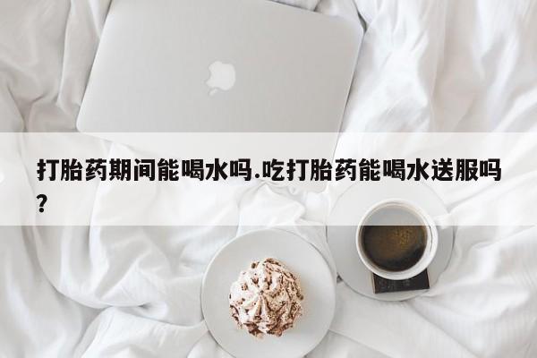 米非米索怎么买打胎药期间能喝水吗.吃打胎药能喝水送服吗？