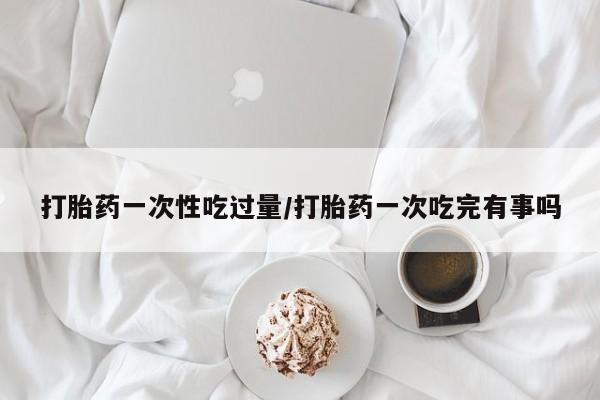 米非米索怎么买打胎药一次性吃过量/打胎药一次吃完有事吗