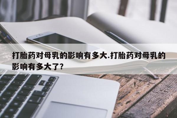 米非米索怎么买打胎药对母乳的影响有多大.打胎药对母乳的影响有多大了？