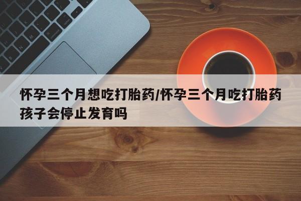 米非米索怎么买怀孕三个月想吃打胎药/怀孕三个月吃打胎药孩子会停止发育吗
