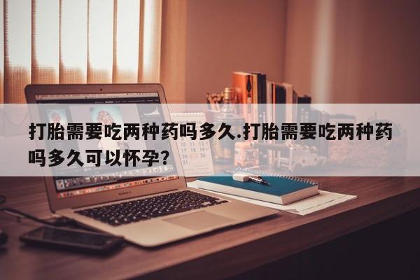 米非米索怎么买打胎需要吃两种药吗多久.打胎需要吃两种药吗多久可以怀孕？