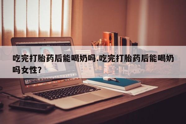 米非米索怎么买吃完打胎药后能喝奶吗.吃完打胎药后能喝奶吗女性？
