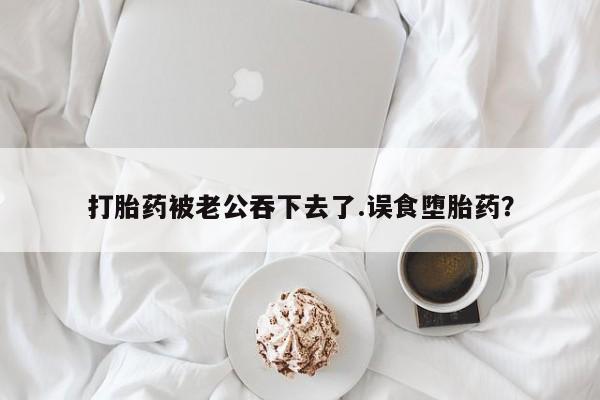 米非米索怎么买打胎药被老公吞下去了.误食堕胎药？