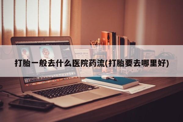 米非米索怎么买打胎一般去什么医院药流(打胎要去哪里好)