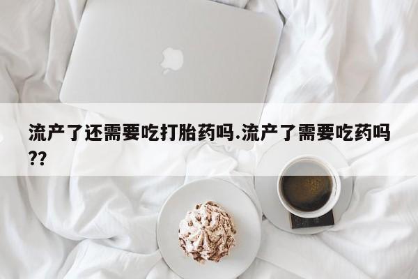 米非米索怎么买流产了还需要吃打胎药吗.流产了需要吃药吗?？