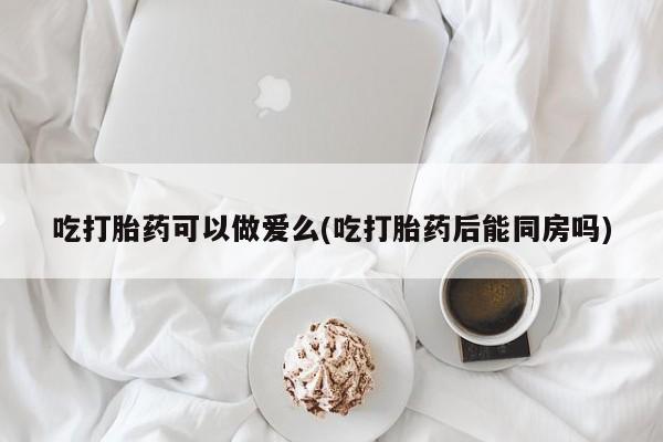 米非米索怎么买吃打胎药可以做爱么(吃打胎药后能同房吗)