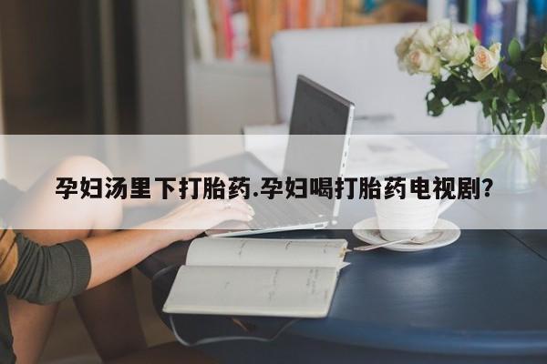 米非米索怎么买孕妇汤里下打胎药.孕妇喝打胎药电视剧？
