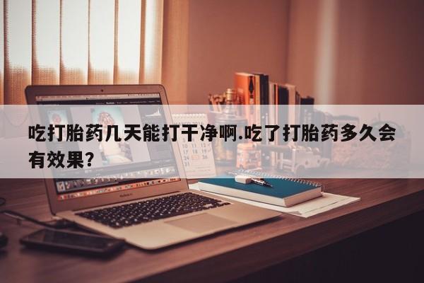 米非米索怎么买吃打胎药几天能打干净啊.吃了打胎药多久会有效果？