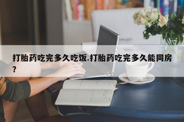 米非米索怎么买打胎药吃完多久吃饭.打胎药吃完多久能同房？