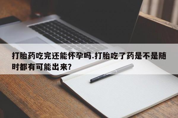 米非米索怎么买打胎药吃完还能怀孕吗.打胎吃了药是不是随时都有可能出来？