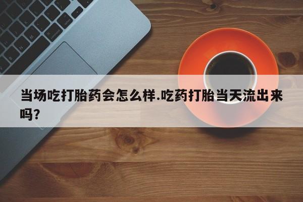 米非米索怎么买当场吃打胎药会怎么样.吃药打胎当天流出来吗？