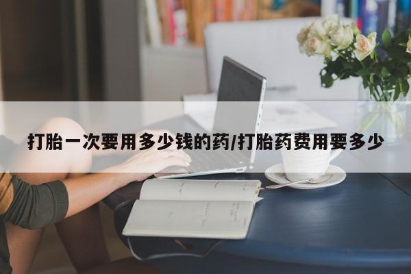 米非米索怎么买打胎一次要用多少钱的药/打胎药费用要多少