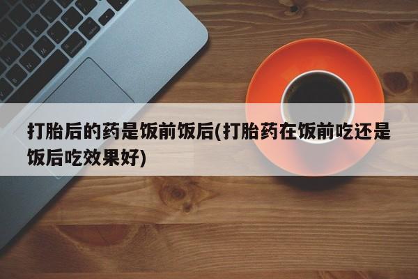 米非米索怎么买打胎后的药是饭前饭后(打胎药在饭前吃还是饭后吃效果好)