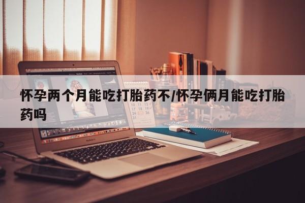 米非米索怎么买怀孕两个月能吃打胎药不/怀孕俩月能吃打胎药吗