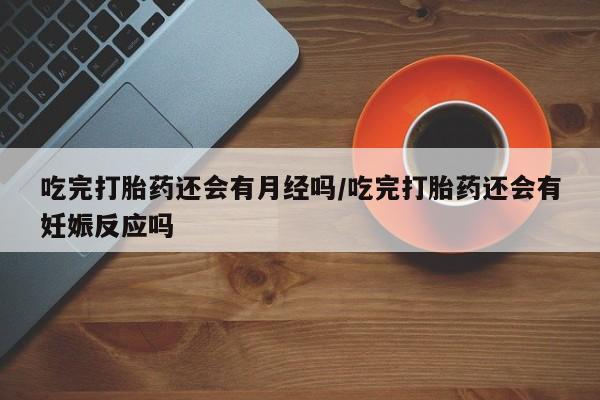 米非米索怎么买吃完打胎药还会有月经吗/吃完打胎药还会有妊娠反应吗