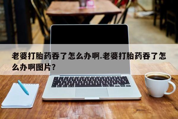 米非米索怎么买老婆打胎药吞了怎么办啊.老婆打胎药吞了怎么办啊图片？