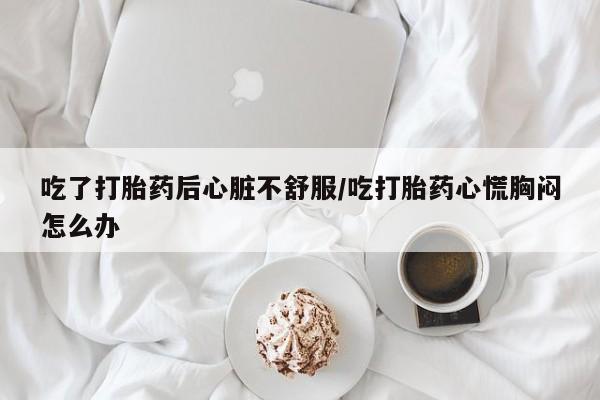 米非米索怎么买吃了打胎药后心脏不舒服/吃打胎药心慌胸闷怎么办