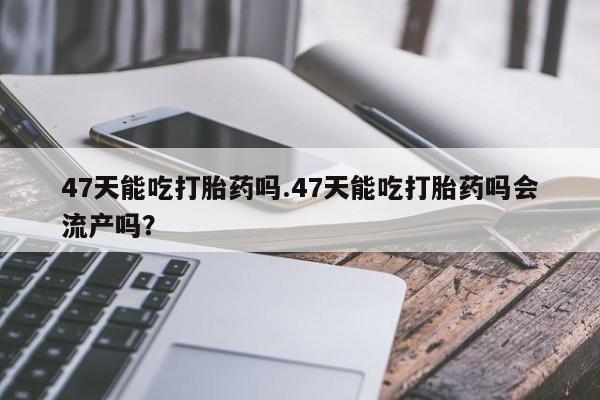 米非米索怎么买47天能吃打胎药吗.47天能吃打胎药吗会流产吗？