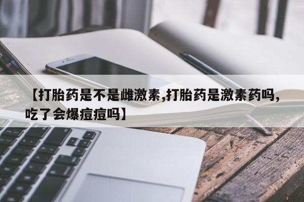 米非米索怎么买【打胎药是不是雌激素,打胎药是激素药吗,吃了会爆痘痘吗】