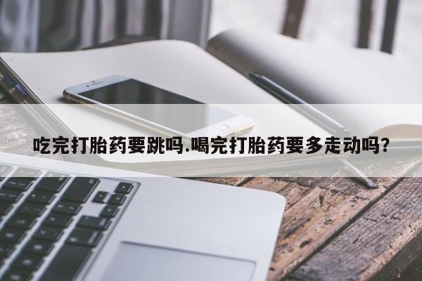 米非米索怎么买吃完打胎药要跳吗.喝完打胎药要多走动吗？