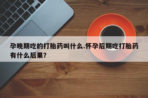 米非米索怎么买孕晚期吃的打胎药叫什么.怀孕后期吃打胎药有什么后果？