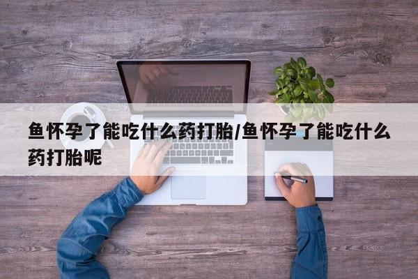 米非米索怎么买鱼怀孕了能吃什么药打胎/鱼怀孕了能吃什么药打胎呢