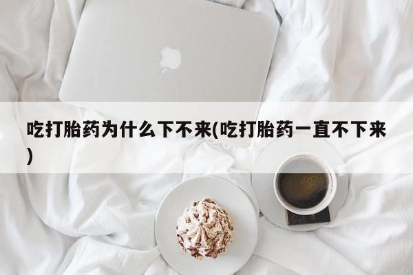 米非米索怎么买吃打胎药为什么下不来(吃打胎药一直不下来)