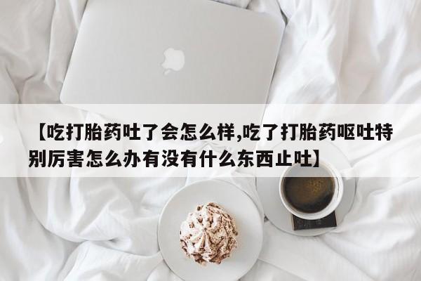米非米索怎么买【吃打胎药吐了会怎么样,吃了打胎药呕吐特别厉害怎么办有没有什么东西止吐】