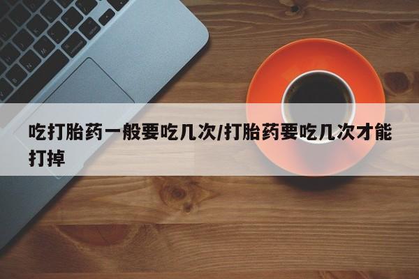 米非米索怎么买吃打胎药一般要吃几次/打胎药要吃几次才能打掉