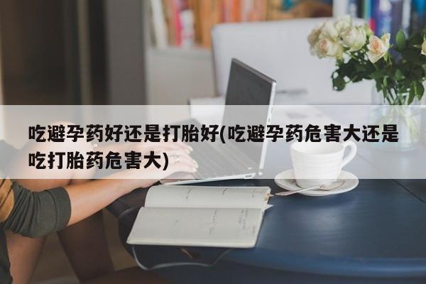 米非米索怎么买吃避孕药好还是打胎好(吃避孕药危害大还是吃打胎药危害大)