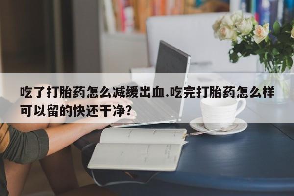 米非米索怎么买吃了打胎药怎么减缓出血.吃完打胎药怎么样可以留的快还干净？