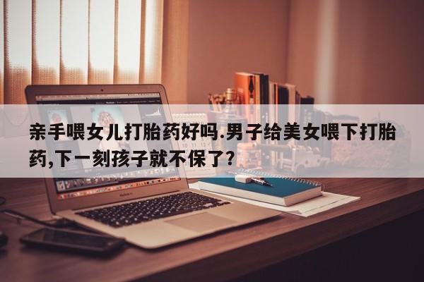 米非米索怎么买亲手喂女儿打胎药好吗.男子给美女喂下打胎药,下一刻孩子就不保了？
