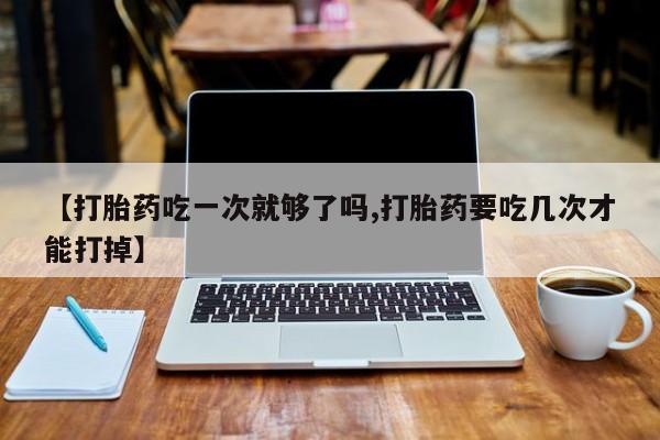 米非米索怎么买【打胎药吃一次就够了吗,打胎药要吃几次才能打掉】