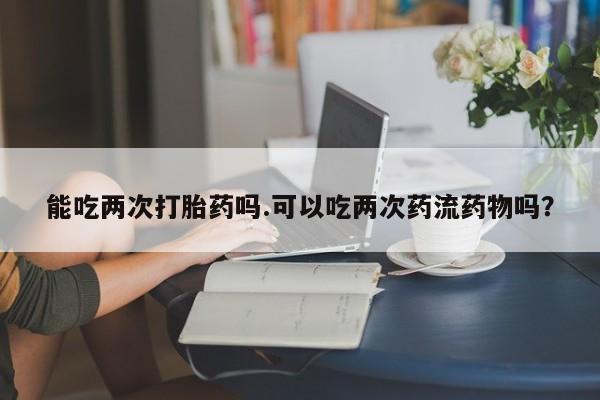 米非米索怎么买能吃两次打胎药吗.可以吃两次药流药物吗？