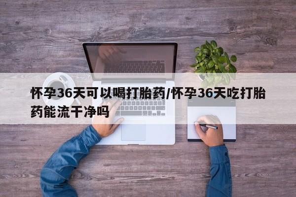 米非米索怎么买怀孕36天可以喝打胎药/怀孕36天吃打胎药能流干净吗