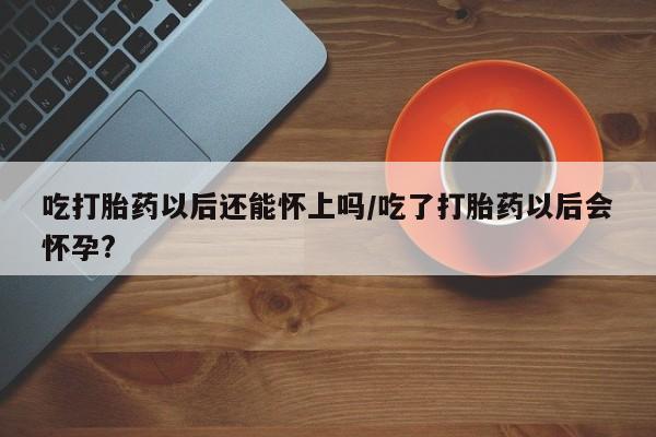 米非米索怎么买吃打胎药以后还能怀上吗/吃了打胎药以后会怀孕?