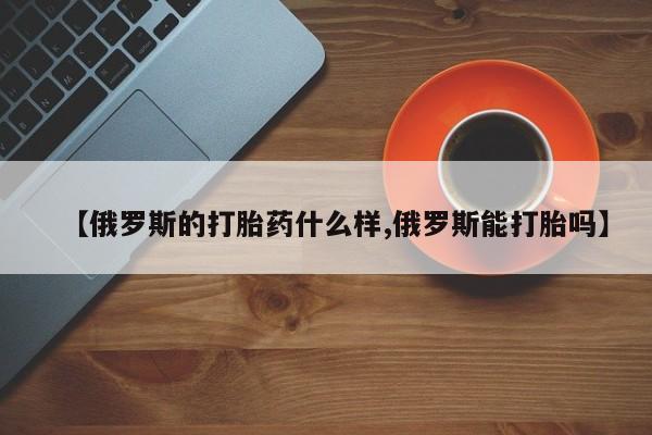 米非米索怎么买【俄罗斯的打胎药什么样,俄罗斯能打胎吗】