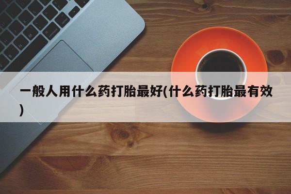 米非米索怎么买一般人用什么药打胎最好(什么药打胎最有效)