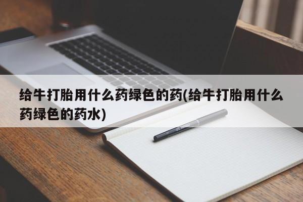 米非米索怎么买给牛打胎用什么药绿色的药(给牛打胎用什么药绿色的药水)